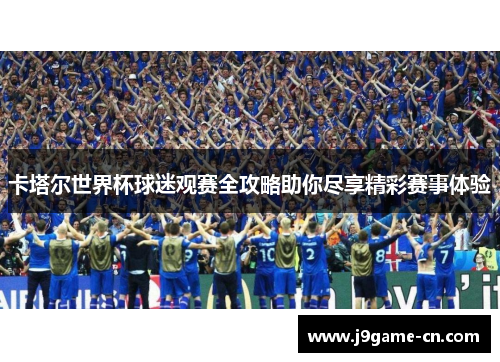 卡塔尔世界杯球迷观赛全攻略助你尽享精彩赛事体验