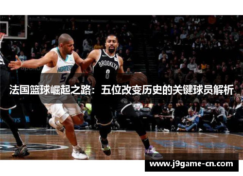 法国篮球崛起之路：五位改变历史的关键球员解析