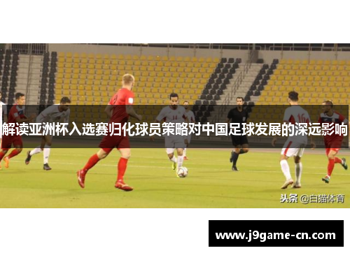 解读亚洲杯入选赛归化球员策略对中国足球发展的深远影响
