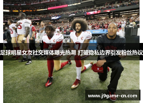 足球明星女友社交媒体曝光热潮 打破隐私边界引发粉丝热议