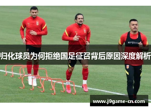 归化球员为何拒绝国足征召背后原因深度解析