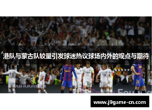 港队与蒙古队较量引发球迷热议球场内外的观点与期待