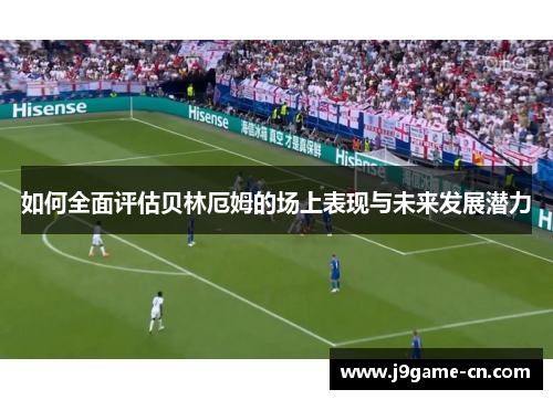 如何全面评估贝林厄姆的场上表现与未来发展潜力