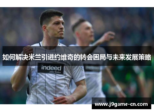如何解决米兰引进约维奇的转会困局与未来发展策略