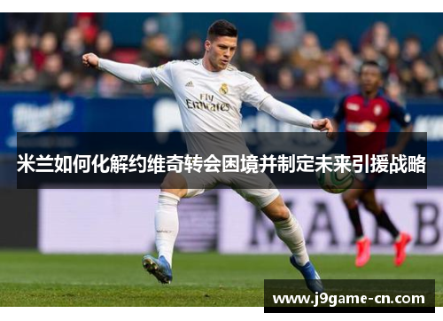 米兰如何化解约维奇转会困境并制定未来引援战略