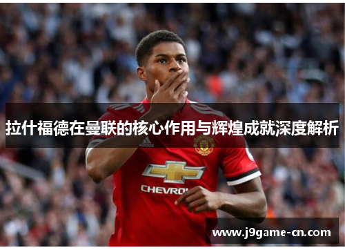 拉什福德在曼联的核心作用与辉煌成就深度解析