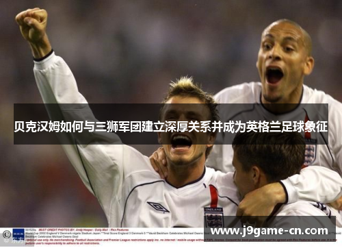 贝克汉姆如何与三狮军团建立深厚关系并成为英格兰足球象征